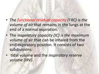 • The functional residual capacity (FRC) is the
  volume of air that remains in the lungs at the
  end of a normal expiration.
• The inspiratory capacity (IC) is the maximum
  volume of air that can be inhaled from the
  end-expiratory position. It consists of two
  subdivisions:
• tidal volume and the inspiratory reserve
  volume (IRV).
 