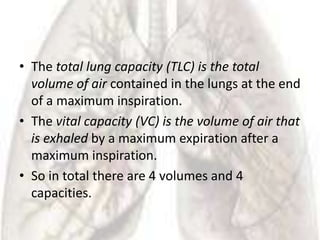 • The total lung capacity (TLC) is the total
  volume of air contained in the lungs at the end
  of a maximum inspiration.
• The vital capacity (VC) is the volume of air that
  is exhaled by a maximum expiration after a
  maximum inspiration.
• So in total there are 4 volumes and 4
  capacities.
 