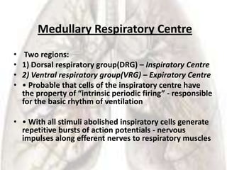 Medullary Respiratory Centre
•    Two regions:
•   1) Dorsal respiratory group(DRG) – Inspiratory Centre
•   2) Ventral respiratory group(VRG) – Expiratory Centre
•   • Probable that cells of the inspiratory centre have
    the property of “intrinsic periodic firing” - responsible
    for the basic rhythm of ventilation

• • With all stimuli abolished inspiratory cells generate
  repetitive bursts of action potentials - nervous
  impulses along efferent nerves to respiratory muscles
 