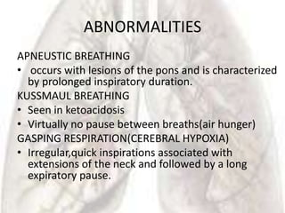ABNORMALITIES
APNEUSTIC BREATHING
• occurs with lesions of the pons and is characterized
  by prolonged inspiratory duration.
KUSSMAUL BREATHING
• Seen in ketoacidosis
• Virtually no pause between breaths(air hunger)
GASPING RESPIRATION(CEREBRAL HYPOXIA)
• Irregular,quick inspirations associated with
  extensions of the neck and followed by a long
  expiratory pause.
 