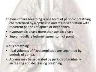 Cheyne-Stokes breathing is one form of periodic breathing
  characterized by a cyclic rise and fall in ventilation with
  recurrent periods of apnea or near apnea.
• Hyperapneic phase more than apneic phase
• Supramedullary lesions(tegmentum of pons)

Biot’s breathing
• tidal volumes of fixed amplitude are separated by
  periods of apnea.
• Apneas may be separated by periods of gradually
  increasing and decreasing breathing
 