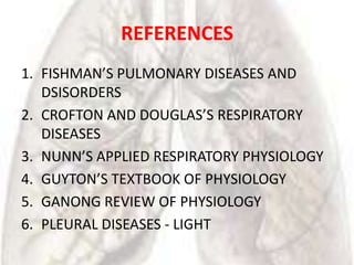REFERENCES
1. FISHMAN’S PULMONARY DISEASES AND
   DSISORDERS
2. CROFTON AND DOUGLAS’S RESPIRATORY
   DISEASES
3. NUNN’S APPLIED RESPIRATORY PHYSIOLOGY
4. GUYTON’S TEXTBOOK OF PHYSIOLOGY
5. GANONG REVIEW OF PHYSIOLOGY
6. PLEURAL DISEASES - LIGHT
 
