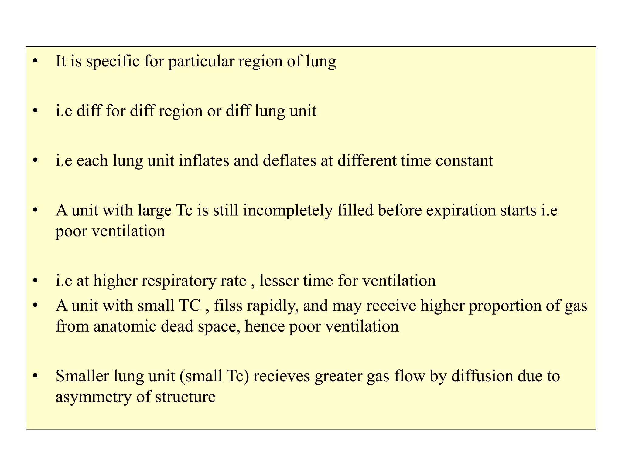 • It is specific for particular region of lung
• i.e diff for diff region or diff lung unit
• i.e each lung unit inflates and deflates at different time constant
• A unit with large Tc is still incompletely filled before expiration starts i.e
poor ventilation
• i.e at higher respiratory rate , lesser time for ventilation
• A unit with small TC , filss rapidly, and may receive higher proportion of gas
from anatomic dead space, hence poor ventilation
• Smaller lung unit (small Tc) recieves greater gas flow by diffusion due to
asymmetry of structure
 