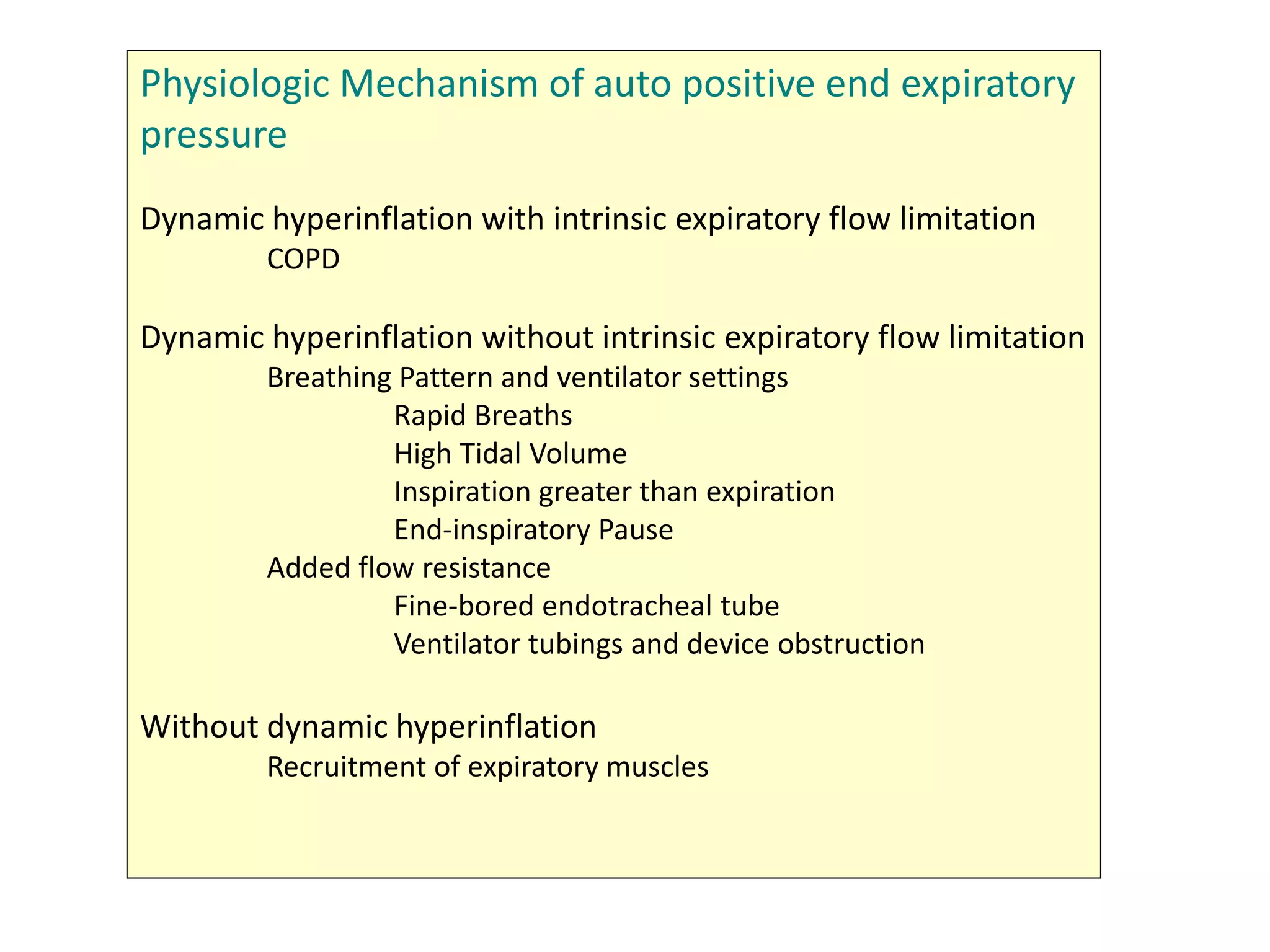Physiologic Mechanism of auto positive end expiratory
pressure
Dynamic hyperinflation with intrinsic expiratory flow limitation
COPD
Dynamic hyperinflation without intrinsic expiratory flow limitation
Breathing Pattern and ventilator settings
Rapid Breaths
High Tidal Volume
Inspiration greater than expiration
End-inspiratory Pause
Added flow resistance
Fine-bored endotracheal tube
Ventilator tubings and device obstruction
Without dynamic hyperinflation
Recruitment of expiratory muscles
 