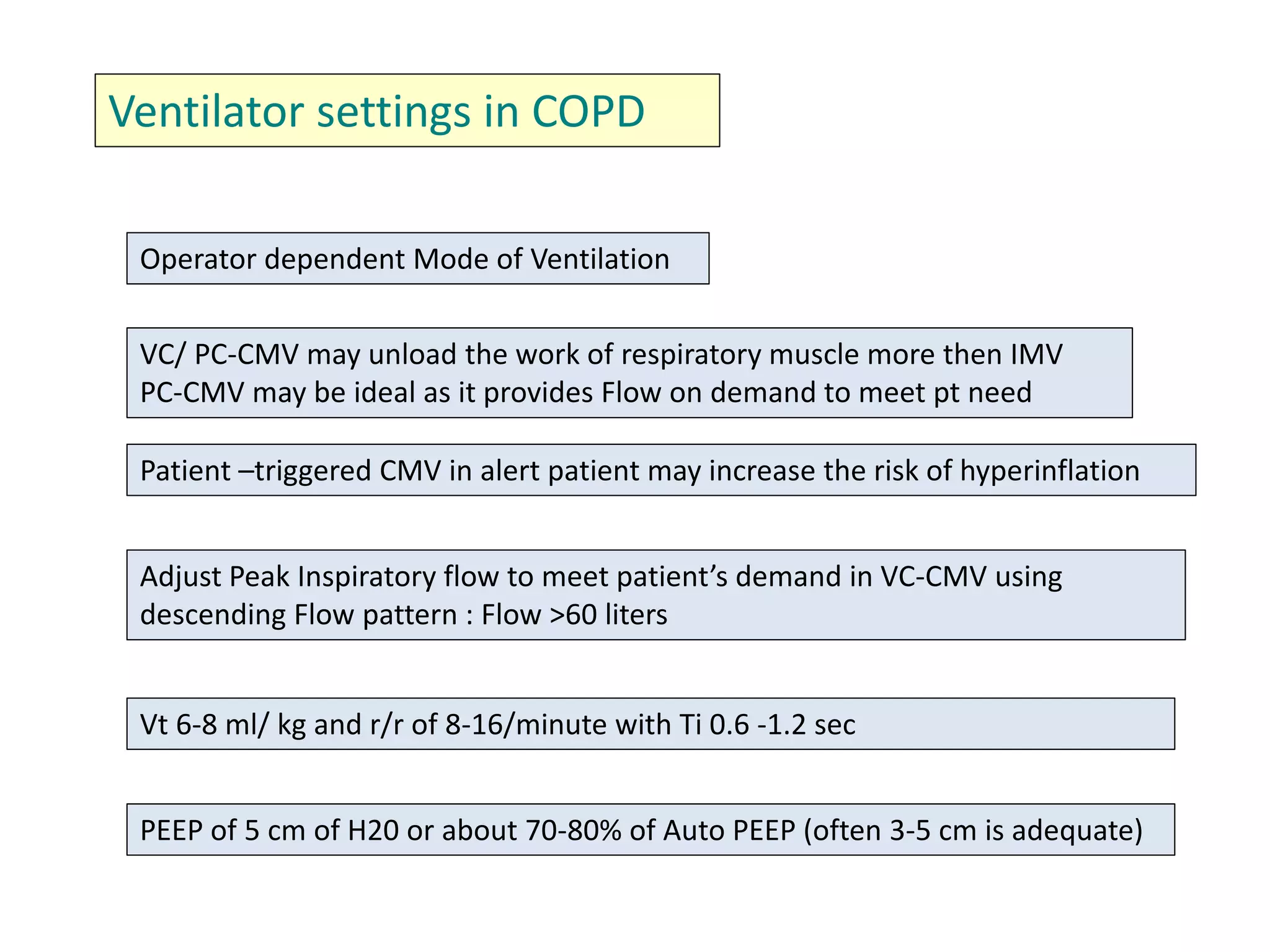 Ventilator settings in COPD
Operator dependent Mode of Ventilation
VC/ PC-CMV may unload the work of respiratory muscle more then IMV
PC-CMV may be ideal as it provides Flow on demand to meet pt need
Patient –triggered CMV in alert patient may increase the risk of hyperinflation
Adjust Peak Inspiratory flow to meet patient’s demand in VC-CMV using
descending Flow pattern : Flow >60 liters
Vt 6-8 ml/ kg and r/r of 8-16/minute with Ti 0.6 -1.2 sec
PEEP of 5 cm of H20 or about 70-80% of Auto PEEP (often 3-5 cm is adequate)
 