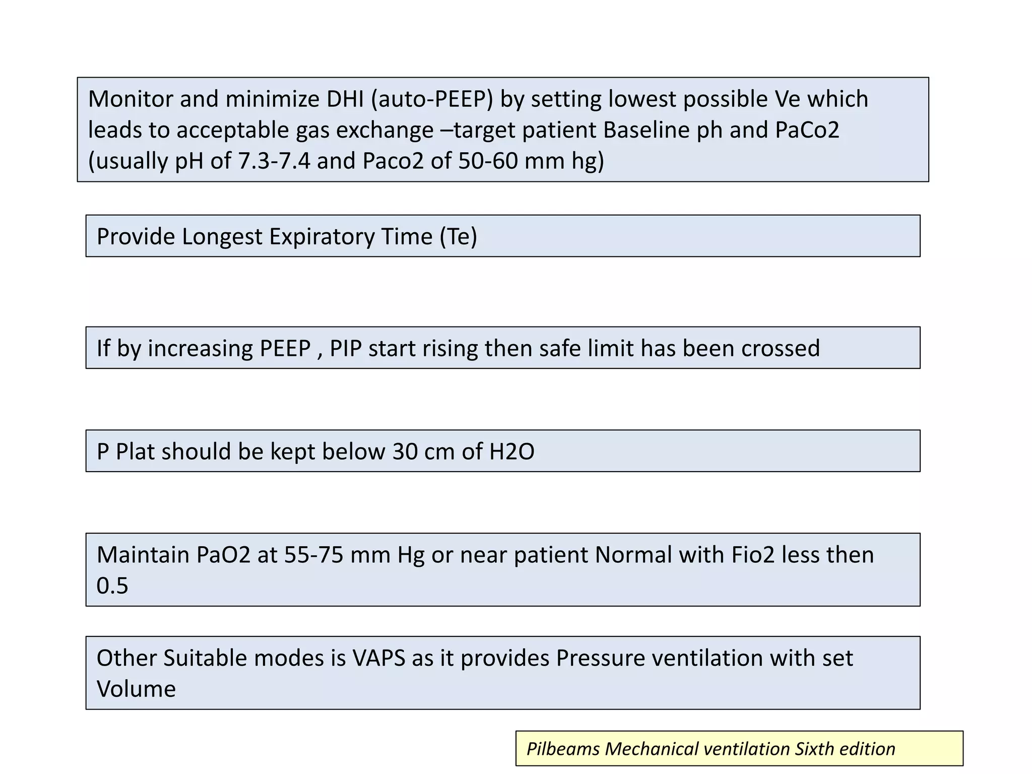Monitor and minimize DHI (auto-PEEP) by setting lowest possible Ve which
leads to acceptable gas exchange –target patient Baseline ph and PaCo2
(usually pH of 7.3-7.4 and Paco2 of 50-60 mm hg)
Provide Longest Expiratory Time (Te)
If by increasing PEEP , PIP start rising then safe limit has been crossed
P Plat should be kept below 30 cm of H2O
Maintain PaO2 at 55-75 mm Hg or near patient Normal with Fio2 less then
0.5
Other Suitable modes is VAPS as it provides Pressure ventilation with set
Volume
Pilbeams Mechanical ventilation Sixth edition
 