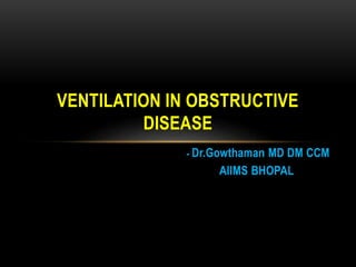 - Dr.Gowthaman MD DM CCM
AIIMS BHOPAL
VENTILATION IN OBSTRUCTIVE
DISEASE
 