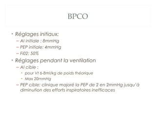BPCO
• Réglages initiaux:
– AI initiale : 8mmHg
– PEP initiale: 4mmHg
– Fi02: 50%
• Réglages pendant la ventilation
– AI cible :
• pour Vt 6-8ml/kg de poids théorique
• Max 20mmHg
– PEP cible: clinique majoré la PEP de 2 en 2mmHg jusqu’à
diminution des efforts inspiratoires inefficaces
 