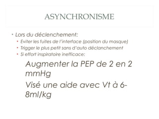 ASYNCHRONISME
• Lors du déclenchement:
• Eviter les fuites de l’interface (position du masque)
• Trigger le plus petit sans d’auto déclanchement
• Si effort inspiratoire inefficace:
Augmenter la PEP de 2 en 2
mmHg
Visé une aide avec Vt à 6-
8ml/kg
 