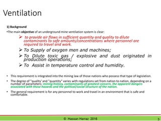 OUTLİNE OF LECTURES:
 Lecture 1 : POLLUTANT UNDERGROUND MINES
 Lecture 2: RULES FOR CALCULATION OF AIR REQUIREMENTS
 Lecture 3: DIVIDERS AIR FLOW
 Lecture 4: SETTINGS VENTILATION
 Lecture 5: LAWS OF VENTILATION
 Lecture 6: FANS
 Lecture 7: VENTILATION CONTROL
© Hassan Harraz 2016 3
 