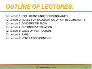 References• Hartman, H.L., Mutmansky, J.M., Wang, Y.J., eds.,(1997). Mine Ventilation and Air Conditioning, 3rd. Ed., John Wiley & Sons, ISBN 0-
471-05690-1.
• McPherson, M. J. (1993). Subsurface Ventilation and Environmental Engineering, Ed. Chapman & Hall, London.
• Kennedy, W.R. (1999). Practical Mine Ventilation, 2nd. Ed., Intertec Publishing Corp., ISBN 0-929531-50-7.
• Mutmansky, J.M., Ramani, R.V. (1992). “Environmental Health and Safety”, SME Mining Engineering Handbook, 2nd edition, Vol.1,
AIME, N.Y., section 11.
• John Wiley and Sons. "Metal Mine Ventilation Systems." John Wiley and Sons, 1997. p. 524 - 548.
• McElroy., G. W.(1954). "A Network Analyzer for Solving Mine Ventilation Distribution Problems" U.S. Bureau of Mines Inf. Circ. 7704,
1954. p. 13.
• McPherson, M.J. (1984). "Mine Ventilation Planning in 1980s." International Journal of Mining Engineering Vol 2, p. 185 - 227.
• Atkinson , J.J (1854). "Theory of Ventilation of Mines." North of England Institute of Mining Engineers No 3, p. 118.
• Hartman, H.I. and Wang (1967). "Computer Solutions of Three Dimensional Mine Ventilation Networks with Multiple Fans and Natural
Ventilation". Int. J. Rock Mech. Sc.Vol.4.
• Cross, H. (1936). "Analysis of Flow in Networks of Conduits or Conductors." Bull. Illinois University Eng. Exp. Station. No. 286.
• De Souza, E.M.. Fundamentals of Airflow. In E. De Souza, Mine Ventilation, n.d.
• Goldstein, M. (2008). "Carbon Monoxide Poisoning" Journal of Emergency Nursing, Volume 34, Issue 6.
• Earle, R.L.(1966). "Unit Operations in Food Processing." Chapter 7 Figure 7.3.
• NR-22 and NR-15 standards, Ministry of Labour and Employment, Brazil, 2010.
External Sources
• http://en.wikipedia.org/wiki/Wikipedia:Citing_sources
• https://www.minedesignwiki.org/index.php/McPherson_Subsurface_Ventilation_Chapters
• http://library.queensu.ca/
• http://www.bacharach-inc.com/sling-psychrometer.htm
• http://www.bestech.com/Downloads/ProductSheets/BESTECH_NRG1-ECO.pdf
• http://www.engineeringtoolbox.com/pitot-tubes-d_612.html
© Hassan Harraz 2016 4
 