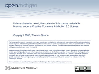 Unless otherwise noted, the content of this course material is licensed under a Creative Commons Attribution 3.0 License.  Copyright 2008, Thomas Sisson The following information is intended to inform and educate and is not a tool for self-diagnosis or a replacement for medical evaluation, advice, diagnosis or treatment by a healthcare professional. You should speak to your physician or make an appointment to be seen if you have questions or concerns about this information or your medical condition.  You assume all responsibility for use and potential liability associated with any use of the material. Material contains copyrighted content, used in accordance with U.S. law. Copyright holders of content included in this material should contact open.michigan@umich.edu with any questions, corrections, or clarifications regarding the use of content.  The Regents of the University of Michigan do not license the use of third party content posted to this site unless such a license is specifically granted in connection with particular content objects. Users of content are responsible for their compliance with applicable law. Mention of specific products in this recording solely represents the opinion of the speaker and does not represent an endorsement by the University of Michigan. Viewer discretion advised: Material may contain medical images that may be disturbing to some viewers. 