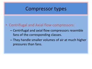 Compressor types
• Centrifugal and Axial flow compressors:
– Centrifugal and axial flow compressors resemble
fans of the corresponding classes.
– They handle smaller volumes of air at much higher
pressures than fans.
 