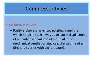 Compressor types
• Positive Blowers:
– Positive blowers have two rotating impellors
which mesh in such a way as to cause displacment
of a nearly fixed volume of air (in all other
mechanical ventilation devices, the volume of air
discharge varies with the pressure).
 