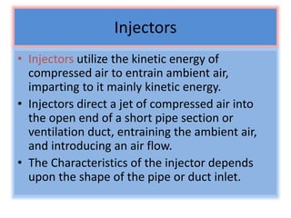 Injectors
• Injectors utilize the kinetic energy of
compressed air to entrain ambient air,
imparting to it mainly kinetic energy.
• Injectors direct a jet of compressed air into
the open end of a short pipe section or
ventilation duct, entraining the ambient air,
and introducing an air flow.
• The Characteristics of the injector depends
upon the shape of the pipe or duct inlet.
 