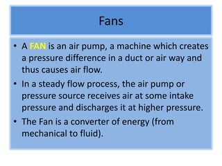 Fans
• A FAN is an air pump, a machine which creates
a pressure difference in a duct or air way and
thus causes air flow.
• In a steady flow process, the air pump or
pressure source receives air at some intake
pressure and discharges it at higher pressure.
• The Fan is a converter of energy (from
mechanical to fluid).
 