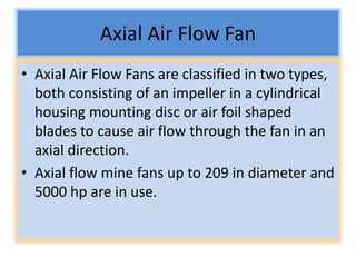 Axial Air Flow Fan
• Axial Air Flow Fans are classified in two types,
both consisting of an impeller in a cylindrical
housing mounting disc or air foil shaped
blades to cause air flow through the fan in an
axial direction.
• Axial flow mine fans up to 209 in diameter and
5000 hp are in use.
 