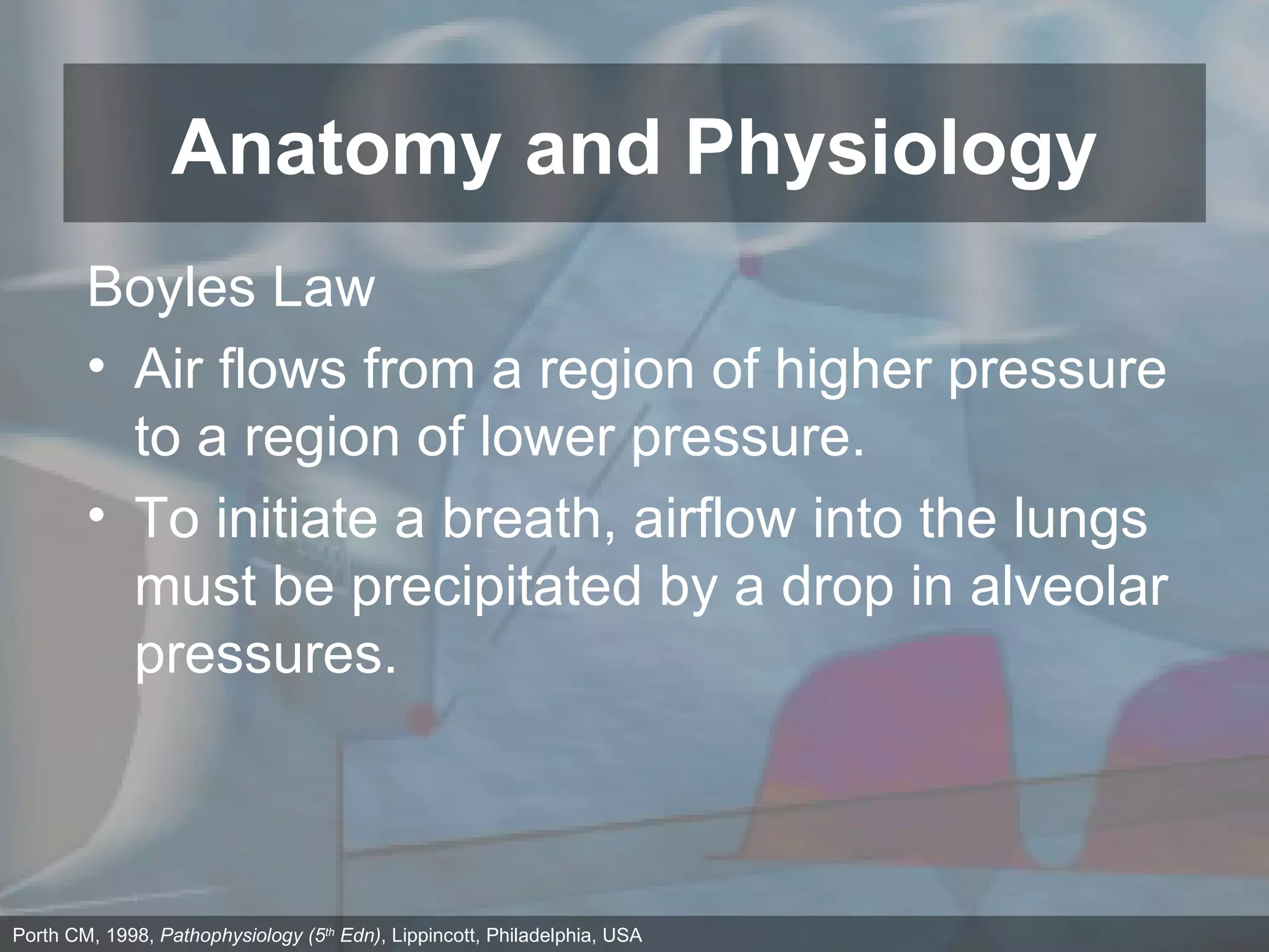 Anatomy and Physiology Porth CM, 1998,  Pathophysiology (5 th  Edn) , Lippincott, Philadelphia, USA Boyles Law Air flows from a region of higher pressure to a region of lower pressure. To initiate a breath, airflow into the lungs must be precipitated by a drop in alveolar pressures. 