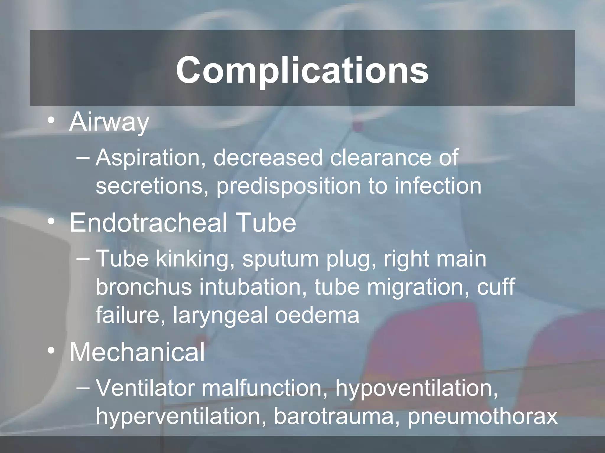 Airway Aspiration, decreased clearance of secretions, predisposition to infection Endotracheal Tube Tube kinking, sputum plug, right main bronchus intubation, tube migration, cuff failure, laryngeal oedema Mechanical Ventilator malfunction, hypoventilation, hyperventilation, barotrauma, pneumothorax  Complications 