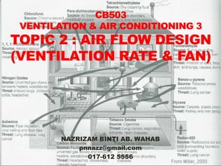 CB503
 VENTILATION & AIR CONDITIONING 3
TOPIC 2 : AIR FLOW DESIGN
(VENTILATION RATE & FAN)




        NAZRIZAM BINTI AB. WAHAB
            pnnazz@gmail.com
              017-612 5556
 