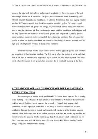 TAYLOR’S UNIVERSITY | SABD | ENVIRONMENTAL SCIENCES AND SERVICES (BLD61104AC199)
6
work on the wind and stack effects and consume no electricity. However, none of the heat
loss through ventilation is recovered. The good practice standard is met by following the
relevant national standards and regulations. In addition, to minimise heat loss, a good practice
standard PSV system should have humidity-sensitive duct inlet grilles. To ensure a good
balance between indoor air quality and energy use, the controls should be set such that they
always meet the minimum air flow requirements under building regulations and guidance and
are fully open when the humidity in the room is greater than 65 percent. A simple passive
stack ventilation system is not recommended for best practice standard. This is because the
system is reliant on weather conditions such as under-ventilating in warmer weather, and the
high level of airtightness required to achieve this standard.
The term ‘assisted passive stack’ can be applied to two types of system, both of which
are acceptable for best practice standard. The first one is where the system is set up such that
flow in the duct is automatically augmented by an extract fan only when required. The other
one is where the system is set up such that an extract fan is constantly running in the duct.
4. THE ADVANTAGE AND DISADVANTAGES OF PASSIVE STACK
VENTILATION (PSV)
The advantages of passive stack ventilation(PSV) is that it can improve the air quality
of the building. This is because it uses natural air as a ventilation. Natural air from the outer
building into the building which improve the air quality. Not only that, passive stack
ventilation can also improved ventilation in the home as it uses a combination of cross
ventilation, buoyancy(warm air rising) and venturi(wind passing over the terminal causing
suction) effect. Other than that, it has a silent operation as it does not require any machine to
operate which also causing it to be maintenance free. Next, passive stack ventilation has no
direct cost associated with the system as no electrical connection. Hence, causing it to be
energy saving and environmental friendly.
 