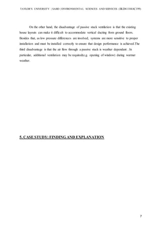 TAYLOR’S UNIVERSITY | SABD | ENVIRONMENTAL SCIENCES AND SERVICES (BLD61104AC199)
7
On the other hand, the disadvantage of passive stack ventilation is that the existing
house layouts can make it difficult to accommodate vertical ducting from ground floors.
Besides that, as low pressure differences are involved, systems are more sensitive to proper
installation and must be installed correctly to ensure that design performance is achieved.The
third disadvantage is that the air flow through a passive stack is weather dependant . In
particular, additional ventilation may be required(e.g. opening of window) during warmer
weather.
5. CASE STUDY: FINDING AND EXPLANATION
 
