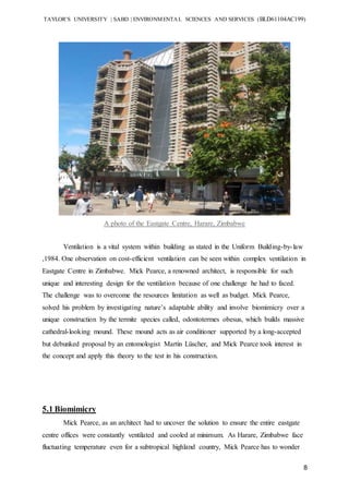 TAYLOR’S UNIVERSITY | SABD | ENVIRONMENTAL SCIENCES AND SERVICES (BLD61104AC199)
8
A photo of the Eastgate Centre, Harare, Zimbabwe
Ventilation is a vital system within building as stated in the Uniform Building-by-law
,1984. One observation on cost-efficient ventilation can be seen within complex ventilation in
Eastgate Centre in Zimbabwe. Mick Pearce, a renowned architect, is responsible for such
unique and interesting design for the ventilation because of one challenge he had to faced.
The challenge was to overcome the resources limitation as well as budget. Mick Pearce,
solved his problem by investigating nature’s adaptable ability and involve biomimicry over a
unique construction by the termite species called, odontotermes obesus, which builds massive
cathedral-looking mound. These mound acts as air conditioner supported by a long-accepted
but debunked proposal by an entomologist Martin Lüscher, and Mick Pearce took interest in
the concept and apply this theory to the test in his construction.
5.1 Biomimicry
Mick Pearce, as an architect had to uncover the solution to ensure the entire eastgate
centre offices were constantly ventilated and cooled at minimum. As Harare, Zimbabwe face
fluctuating temperature even for a subtropical highland country, Mick Pearce has to wonder
 
