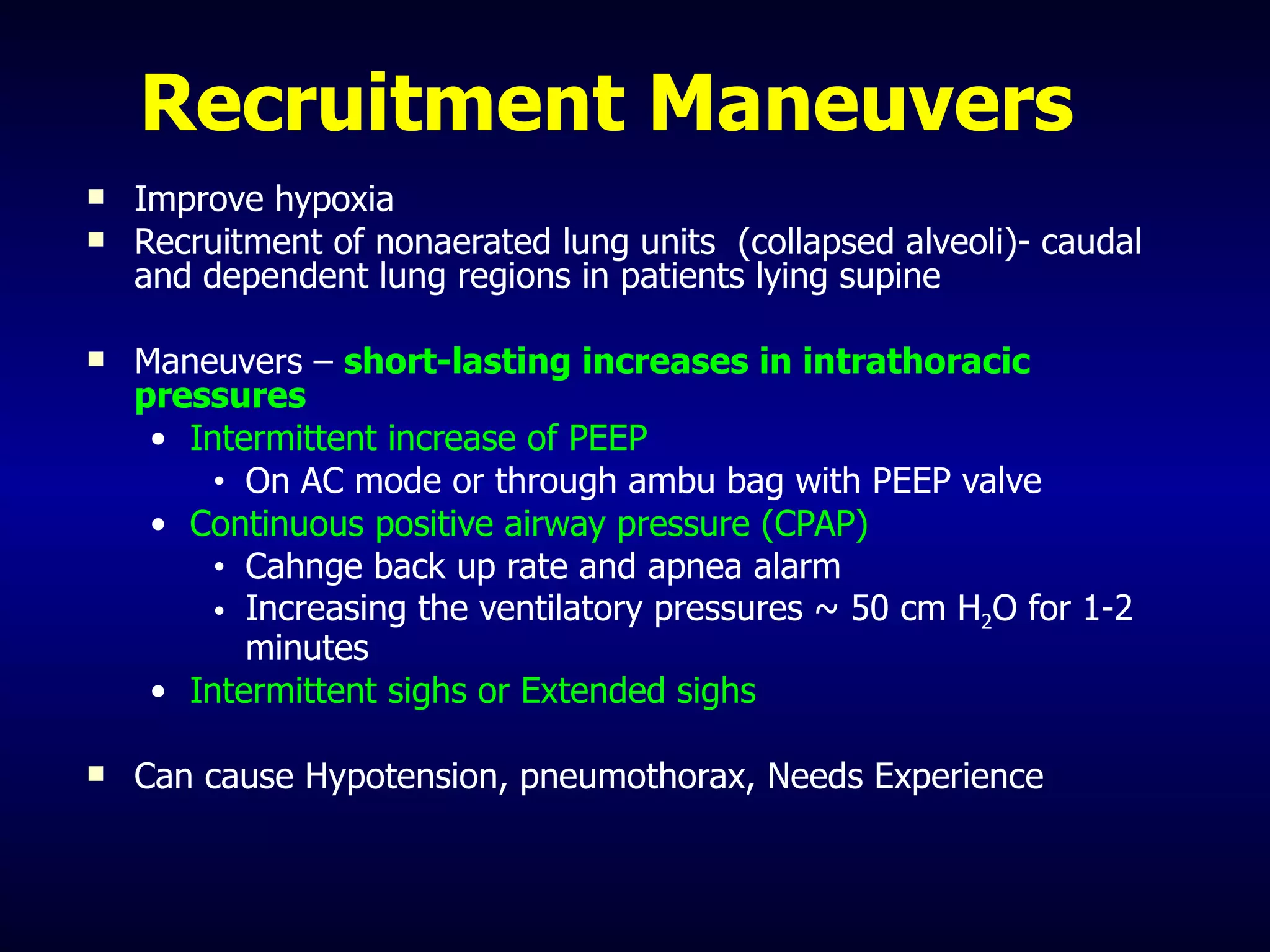 Recruitment Maneuvers Improve hypoxia Recruitment of nonaerated lung units  (collapsed alveoli)- caudal and dependent lung regions in patients lying supine Maneuvers –  short-lasting increases in intrathoracic pressures Intermittent increase of PEEP On AC mode or through ambu bag with PEEP valve Continuous positive airway pressure (CPAP) Cahnge back up rate and apnea alarm Increasing the ventilatory pressures ~ 50 cm H 2 O for 1-2 minutes  Intermittent sighs or Extended sighs Can cause Hypotension, pneumothorax, Needs Experience 