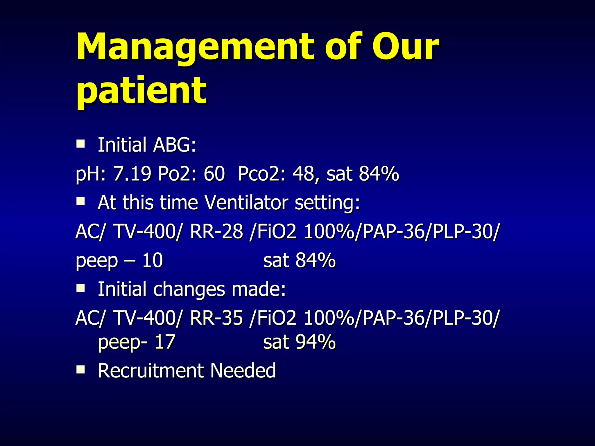 Management of Our patient Initial ABG: pH: 7.19 Po2: 60  Pco2: 48, sat 84%  At this time Ventilator setting: AC/ TV-400/ RR-28 /FiO2 100%/PAP-36/PLP-30/  peep – 10  sat 84% Initial changes made: AC/ TV-400/  RR-35  /FiO2 100%/PAP-36/PLP-30/  peep- 17  sat 94% Recruitment Needed 