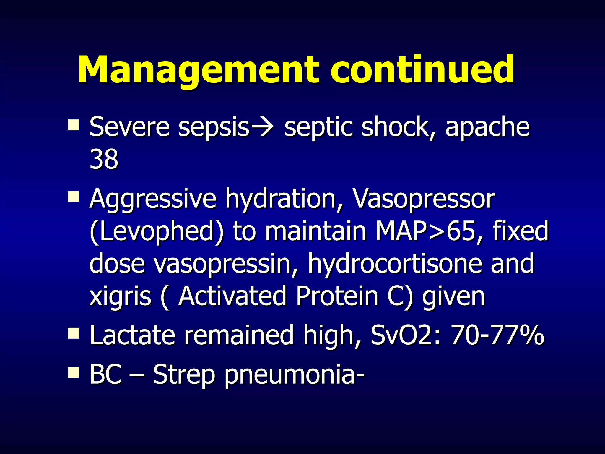 Management continued   Severe sepsis   septic shock, apache 38 Aggressive hydration, Vasopressor (Levophed) to maintain MAP>65, fixed dose vasopressin, hydrocortisone and xigris ( Activated Protein C) given Lactate remained high, SvO2: 70-77%  BC – Strep pneumonia- 