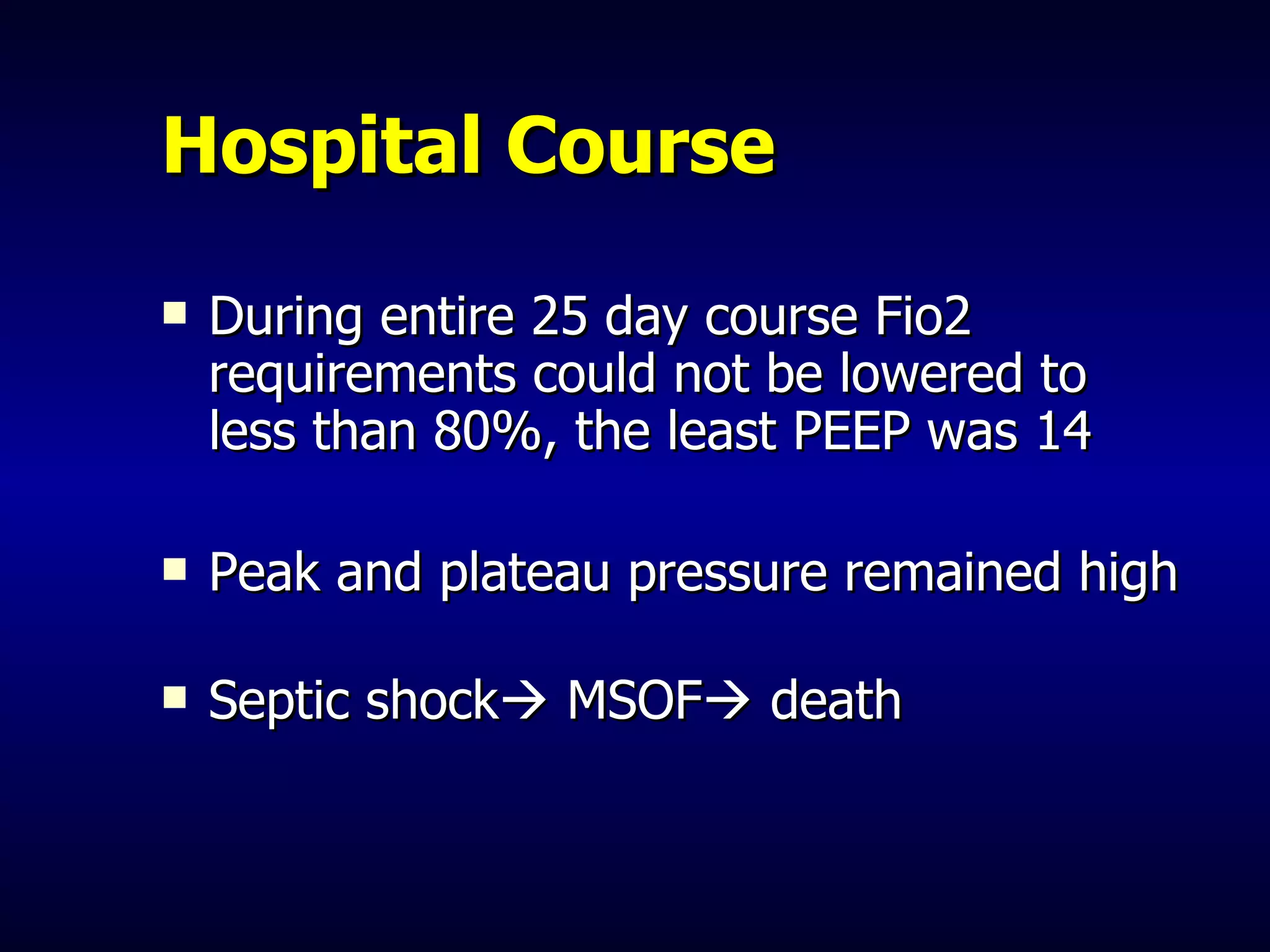 Hospital Course During entire 25 day course Fio2 requirements could not be lowered to less than 80%, the least PEEP was 14 Peak and plateau pressure remained high Septic shock   MSOF   death 
