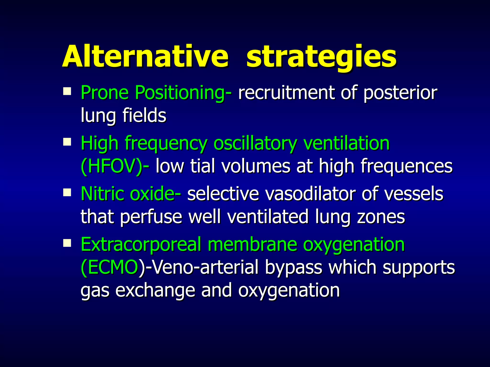 Alternative  strategies Prone Positioning-  recruitment of posterior lung fields High frequency oscillatory ventilation (HFOV)-  low tial volumes at high frequences Nitric oxide-  selective vasodilator of vessels that perfuse well ventilated lung zones Extracorporeal membrane oxygenation (ECMO )-Veno-arterial bypass which supports gas exchange and oxygenation 