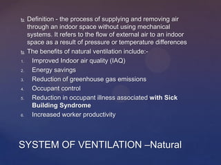  Definition - the process of supplying and removing air
through an indoor space without using mechanical
systems. It refers to the flow of external air to an indoor
space as a result of pressure or temperature differences
 The benefits of natural ventilation include:-
1. Improved Indoor air quality (IAQ)
2. Energy savings
3. Reduction of greenhouse gas emissions
4. Occupant control
5. Reduction in occupant illness associated with Sick
Building Syndrome
6. Increased worker productivity
SYSTEM OF VENTILATION –Natural
 