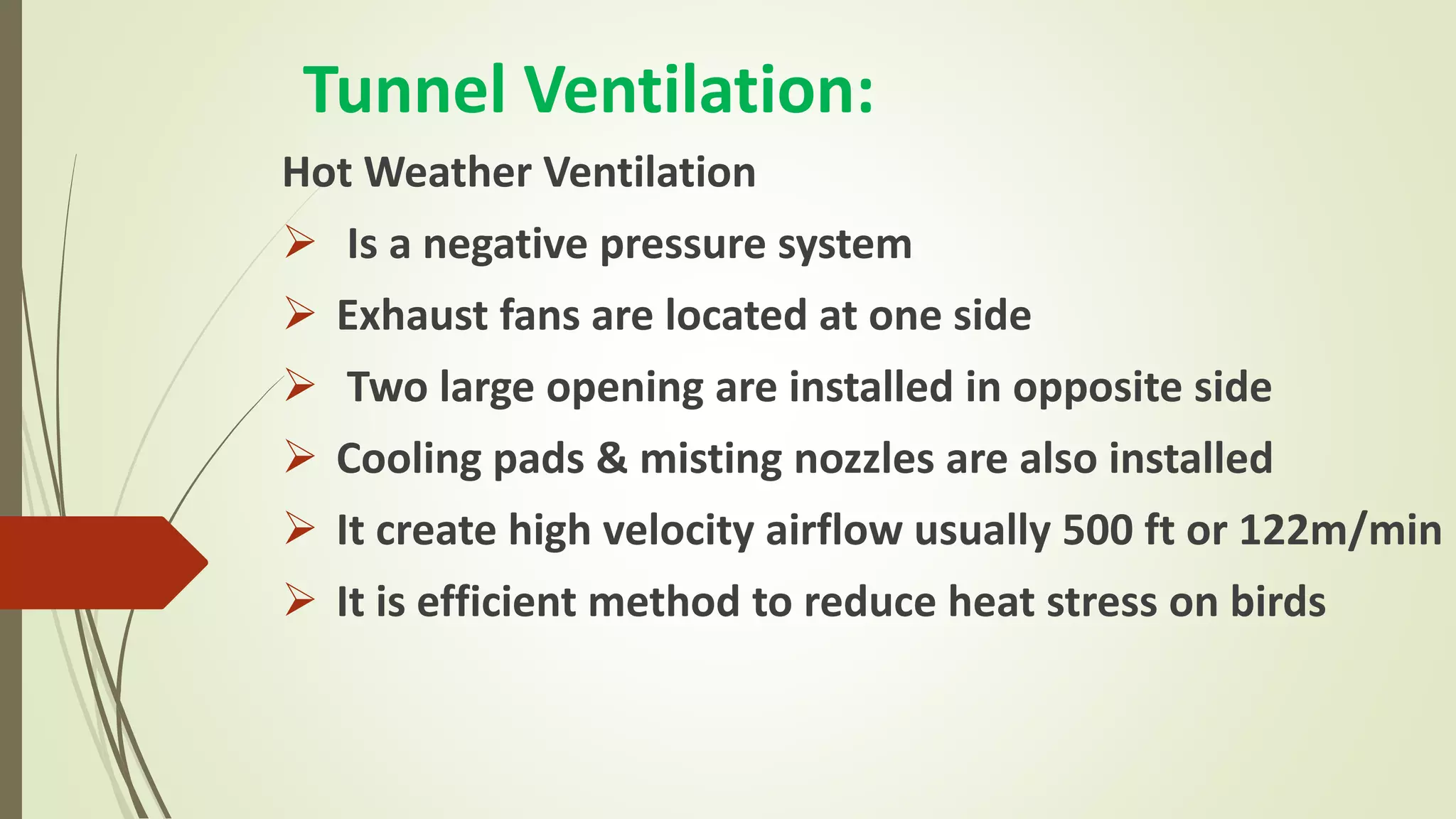 Tunnel Ventilation:
Hot Weather Ventilation
 Is a negative pressure system
 Exhaust fans are located at one side
 Two large opening are installed in opposite side
 Cooling pads & misting nozzles are also installed
 It create high velocity airflow usually 500 ft or 122m/min
 It is efficient method to reduce heat stress on birds
 