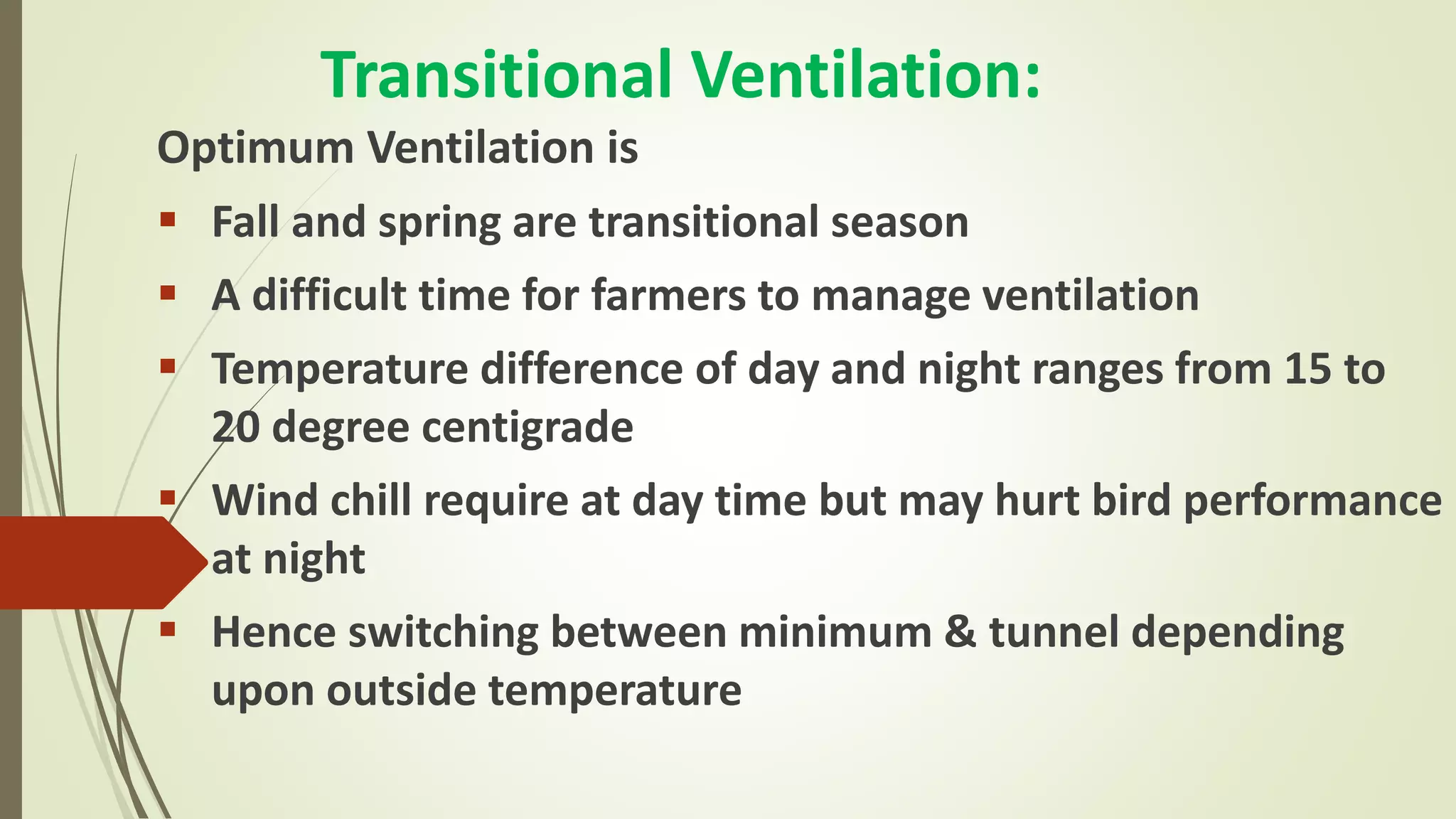 Transitional Ventilation:
Optimum Ventilation is
 Fall and spring are transitional season
 A difficult time for farmers to manage ventilation
 Temperature difference of day and night ranges from 15 to
20 degree centigrade
 Wind chill require at day time but may hurt bird performance
at night
 Hence switching between minimum & tunnel depending
upon outside temperature
 