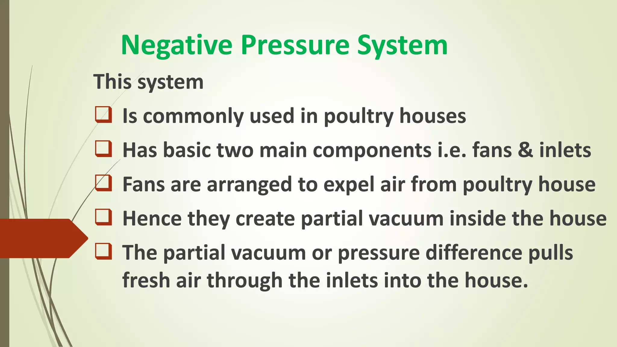 Negative Pressure System
This system
 Is commonly used in poultry houses
 Has basic two main components i.e. fans & inlets
 Fans are arranged to expel air from poultry house
 Hence they create partial vacuum inside the house
 The partial vacuum or pressure difference pulls
fresh air through the inlets into the house.
 