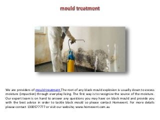 We are providers of mould treatment The root of any black mould explosion is usually down to excess
moisture (impaction) through everyday living. The first way is to recognize the source of the moisture.
Our expert team is on hand to answer any questions you may have on black mould and provide you
with the best advice in order to tackle black mould so please contact Homevent. For more details
please contact 1300577777 or visit our website; www.homevent.com.au
 