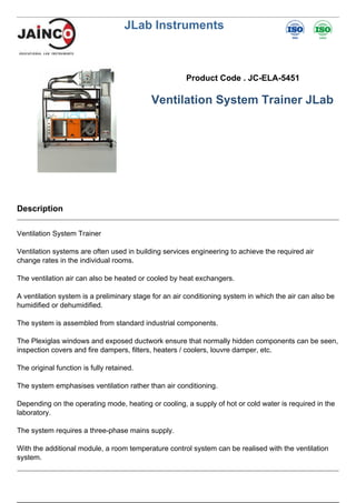 JLab Instruments
Product Code . JC-ELA-5451
Ventilation System Trainer JLab
Description
Ventilation System Trainer
Ventilation systems are often used in building services engineering to achieve the required air
change rates in the individual rooms.
The ventilation air can also be heated or cooled by heat exchangers.
A ventilation system is a preliminary stage for an air conditioning system in which the air can also be
humidified or dehumidified.
The system is assembled from standard industrial components.
The Plexiglas windows and exposed ductwork ensure that normally hidden components can be seen,
inspection covers and fire dampers, filters, heaters / coolers, louvre damper, etc.
The original function is fully retained.
The system emphasises ventilation rather than air conditioning.
Depending on the operating mode, heating or cooling, a supply of hot or cold water is required in the
laboratory.
The system requires a three-phase mains supply.
With the additional module, a room temperature control system can be realised with the ventilation
system.
 