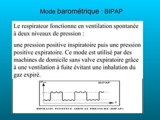 Mode barométrique : BIPAP

Le respirateur fonctionne en ventilation spontanée
à deux niveaux de pression :
une pression positive inspiratoire puis une pression
positive expiratoire. Ce mode est utilisé par des
machines de domicile sans valve expiratoire grâce
à une ventilation à fuite évitant une inhalation du
gaz expiré.
 