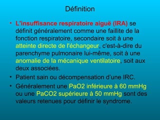 Définition
• L'insuffisance respiratoire aiguë (IRA) se
  définit généralement comme une faillite de la
  fonction respiratoire, secondaire soit à une
  atteinte directe de l'échangeur, c'est-à-dire du
  parenchyme pulmonaire lui-même, soit à une
  anomalie de la mécanique ventilatoire, soit aux
  deux associées.
• Patient sain ou décompensation d’une IRC.
• Généralement une PaO2 inférieure à 60 mmHg
  ou une PaCO2 supérieure à 50 mmHg sont des
  valeurs retenues pour définir le syndrome.
 