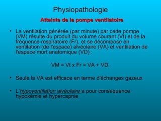 Physiopathologie
             Atteinte de la pompe ventilatoire

• La ventilation générée (par minute) par cette pompe
  (VM) résulte du produit du volume courant (Vt) et de la
  fréquence respiratoire (Fr), et se décompose en
  ventilation (de l'espace) alvéolaire (VA) et ventilation de
  l'espace mort anatomique (VD) :

                  VM = Vt x Fr = VA + VD.

• Seule la VA est efficace en terme d'échanges gazeux

• L’hypoventilation alvéolaire a pour conséquence
  hypoxémie et hypercapnie
 