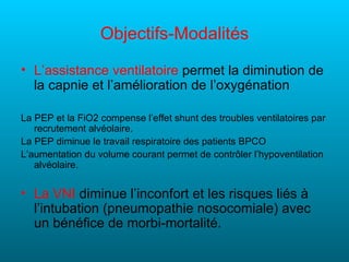 Objectifs-Modalités
• L’assistance ventilatoire permet la diminution de
  la capnie et l’amélioration de l’oxygénation

La PEP et la FiO2 compense l’effet shunt des troubles ventilatoires par
   recrutement alvéolaire.
La PEP diminue le travail respiratoire des patients BPCO
L’aumentation du volume courant permet de contrôler l’hypoventilation
   alvéolaire.


• La VNI diminue l’inconfort et les risques liés à
  l’intubation (pneumopathie nosocomiale) avec
  un bénéfice de morbi-mortalité.
 