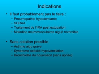 Indications
• Il faut probablement pas le faire :
   –   Pneumopathie hypoxémiante
   –   SDRAA
   –   Traitement de l’IRA post extubation
   –   Maladies neuromusculaires aiguë réversible


• Sans cotation possible
   – Asthme aigu grave
   – Syndrome obésité hypoventilation
   – Bronchiolite du nourrisson (sans apnée)
 