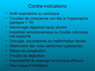 Contre-indications
• Arrêt respiratoire ou cardiaque
• Troubles de conscience non liés à l’hypercapnie
  (glasgow < 10)
• Hémorragie digestive haute sévère
• Instabilité hémodynamique ou trouble rythmique
  mal supporté
• Chirurgie, traumatisme ou malformation faciale.
• Obstruction des voies aériennes supérieures
• Défaut de coopération
• Trouble de déglutition
• Impossibilité de drainage bronchique efficace
• Haut risque d’inhalation
 