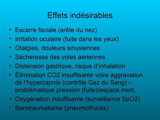 Effets indésirables
• Escarre faciale (arête du nez)
• Irritation oculaire (fuite dans les yeux)
• Otalgies, douleurs sinusiennes
• Sécheresse des voies aériennes
• Distension gastrique, risque d’inhalation
• Élimination CO2 insuffisante voire aggravation
  de l’hypercapnie (contrôle Gaz du Sang) –
  problématique pression (fuite)/espace mort.
• Oxygénation insuffisante (surveillance SpO2)
• Barotraumatisme (pneumothorax)
 