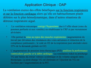 Application Clinique : OAP
La ventilation exerce des effets bénéfiques sur la fonction respiratoire
et sur la fonction cardiaque alors qu’elle est habituellement plutôt
délétère sur le plan hémodynamique, dans d’autres situations de
détresse respiratoire aiguë.
  •    La ventilation mécanique corrige l’hypoxémie due à l’effet shunt (zone du
      poumon perfusée et non ventilée) en rétablissant la CRF et par recrutement
      alvéolaire.
  •    Elle permet la mise au repos des muscles respiratoires (augmentation du
      travail par élévation des résistances des voies aériennes et réduction de la
      compliance pulmonaire ; le coût en O2 de la respiration peut atteindre alors
      25% de la demande globale en O2)
  •   L’augmentation de pression intra-thoracique (PIT) améliore la performance
      ventriculaire gauche et le débit cardiaque. La ventilation réduit la précharge
      VG par baisse du retour veineux systémique et du volume sanguin intra-
      thoracique. La post-charge VG est diminuée et l’éjection du VG est
      facilitée par l’augmentation de la PIT.
 