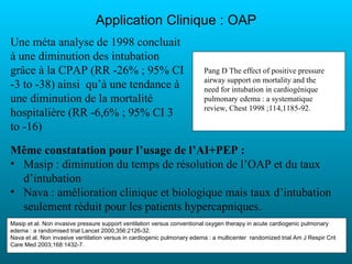 Application Clinique : OAP
Une méta analyse de 1998 concluait
à une diminution des intubation
grâce à la CPAP (RR -26% ; 95% CI                                        Pang D The effect of positive pressure
                                                                         airway support on mortality and the
-3 to -38) ainsi qu’à une tendance à                                     need for intubation in cardiogénique
une diminution de la mortalité                                           pulmonary edema : a systematique
                                                                         review, Chest 1998 ;114,1185-92.
hospitalière (RR -6,6% ; 95% CI 3
to -16)

Même constatation pour l’usage de l’AI+PEP :
• Masip : diminution du temps de résolution de l’OAP et du taux
  d’intubation
• Nava : amélioration clinique et biologique mais taux d’intubation
  seulement réduit pour les patients hypercapniques.
Masip et al. Non invasive pressure support ventilation versus conventional oxygen therapy in acute cardiogenic pulmonary
edema : a randomised trial Lancet 2000;356:2126-32.
Nava et al. Non invasive ventilation versus in cardiogenic pulmonary edema : a multicenter randomized trial Am J Respir Crit
Care Med 2003;168:1432-7.
 