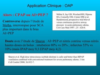 Application Clinique : OAP

Alors : CPAP ou AI+PEP ?                                  Mehta S, Jay GD, Woolard RH, Hipona
                                                          RA, Connolly EM, Cimini DM et al.
                                                          Randomized, prospective trial bilevel
Controverse depuis l’étude de                             versus continuous positive airway
Metha, interrompue pour SCA                               pressure in acute pulmonary edema.
                                                          Crit Care Med 1997 ; 25 : 620-8.
plus important dans le bras
AI+PEP

 Doute avec l’étude de Sharon : AI+PEP et nitrés continu versus nitrés
 hautes doses en bolus : intubation 80% vs 20% ; infarctus 55% vs
 10% (mais IPAP moy 9,3 EPAP moy 4,2)

    Sharon et al. High dose intraveinous isorbide dinitrate is safer and better than BIPAP
    ventilation combined with conventional treatment for severe pulmonary edema. J Am
    Coll Cardiol 2000; 36:832-7.
 