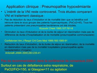Application clinique : Pneumopathie hypoxémiante
• L’intérêt de la VNI reste controversé. Trois études comparant
  VNI et traitement classique :
•   Pas de réduction du taux d’intubation et de mortalité bien que ce bénéfice soit
    retrouvé dans le sous groupe des patients hypercapniques. (PaCo2>45). Tous les
    patients présentant une pneumopathie bactérienne ont été intubés.
                                     Wysocki Chest 1995;107:761-8
•   Diminution du taux d’intubation et de la durée de séjour en réanimation mais pas de
    différence de durée d’hospitalisation et de mortalité (pneumopathie communautaire)

    Confalonieri Am J Respir Crit Care Med 1999;160:1585-91
•   Réduction du taux d’intubation, de la durée de séjour en réanimation, de la mortalité
    en réanimation mais pas de la mortalité hospitalière (pneumopathie après
    transplantation d’organe)
     Antonelli JAMA 2000;283:235-41


Pas de recommandation dans la conférence de consensus 2006
Surtout en cas de défaillance extra respiratoire, de
  PaO2/FiO<150, si Glasgow<11 ou agitation
 