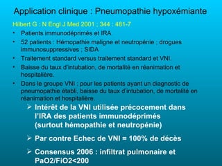 Application clinique : Pneumopathie hypoxémiante
Hilbert G : N Engl J Med 2001 ; 344 : 481-7
• Patients immunodéprimés et IRA
• 52 patients : Hémopathie maligne et neutropénie ; drogues
   immunosuppressives ; SIDA
• Traitement standard versus traitement standard et VNI.
• Baisse du taux d’intubation, de mortalité en réanimation et
   hospitalière.
• Dans le groupe VNI : pour les patients ayant un diagnostic de
   pneumopathie établi, baisse du taux d’intubation, de mortalité en
   réanimation et hospitalière.
      Intérêt de la VNI utilisée précocement dans
       l’IRA des patients immunodéprimés
       (surtout hémopathie et neutropénie)
      Par contre Echec de VNI = 100% de décès
      Consensus 2006 : infiltrat pulmonaire et
       PaO2/FiO2<200
 